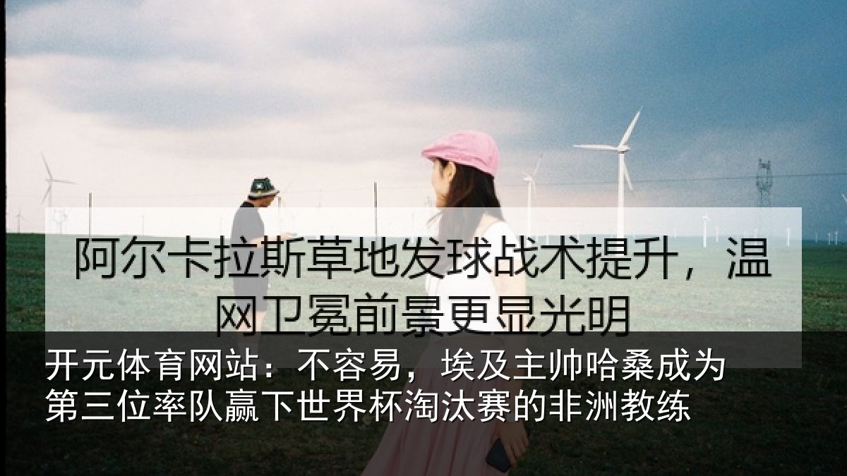 开元体育网站:不容易,埃及主帅哈桑成为第三位率队赢下世界杯淘汰赛的非洲教练