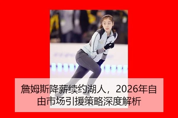 詹姆斯降薪续约湖人，2026年自由市场引援策略深度解析