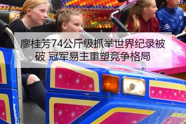 廖桂芳74公斤级抓举世界纪录被破 冠军易主重塑竞争格局